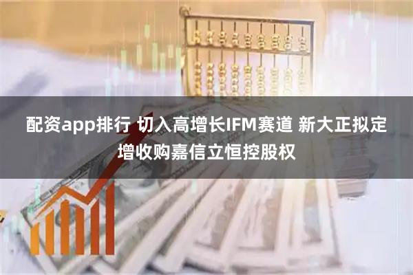 配资app排行 切入高增长IFM赛道 新大正拟定增收购嘉信立恒控股权