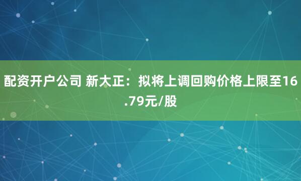 配资开户公司 新大正：拟将上调回购价格上限至16.79元/股