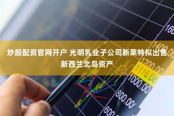 炒股配资官网开户 光明乳业子公司新莱特拟出售新西兰北岛资产