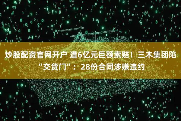 炒股配资官网开户 遭6亿元巨额索赔！三木集团陷“交货门”：28份合同涉嫌违约
