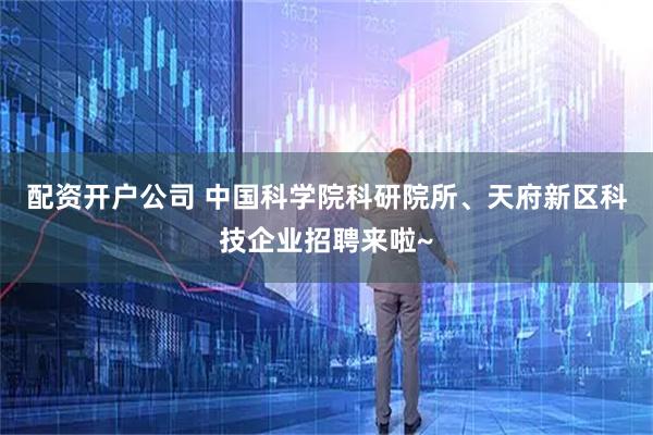 配资开户公司 中国科学院科研院所、天府新区科技企业招聘来啦~