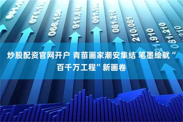 炒股配资官网开户 青苗画家潮安集结 笔墨绘就“百千万工程”新画卷