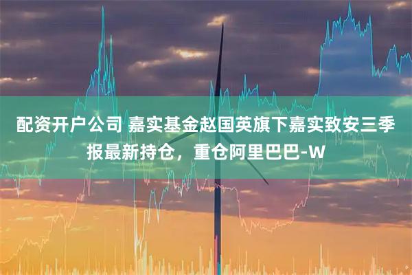 配资开户公司 嘉实基金赵国英旗下嘉实致安三季报最新持仓，重仓阿里巴巴-W