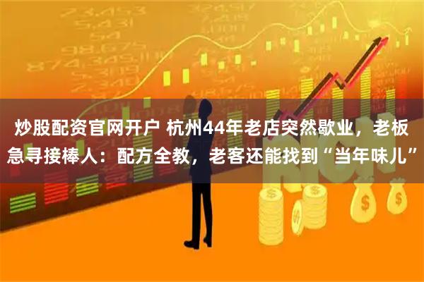 炒股配资官网开户 杭州44年老店突然歇业，老板急寻接棒人：配方全教，老客还能找到“当年味儿”
