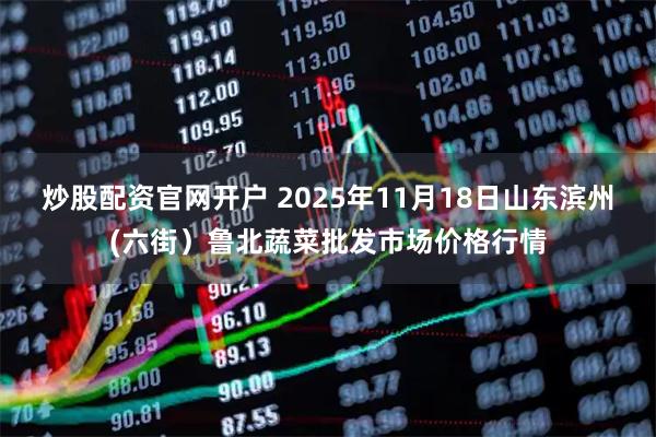 炒股配资官网开户 2025年11月18日山东滨州(六街）鲁北蔬菜批发市场价格行情