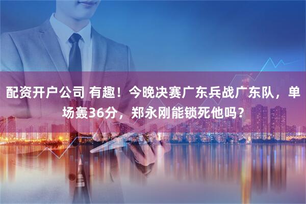 配资开户公司 有趣！今晚决赛广东兵战广东队，单场轰36分，郑永刚能锁死他吗？