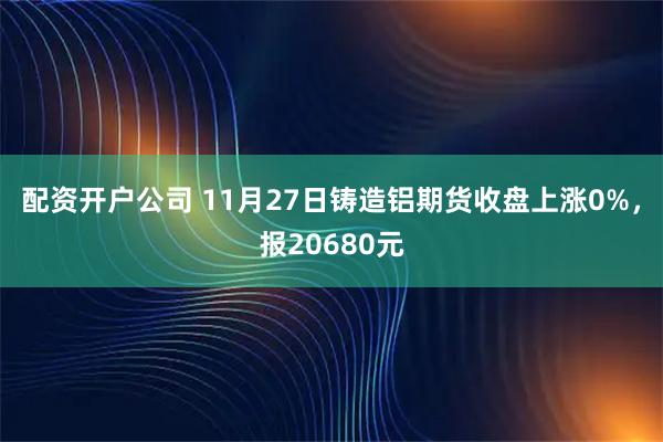 配资开户公司 11月27日铸造铝期货收盘上涨0%，报20680元