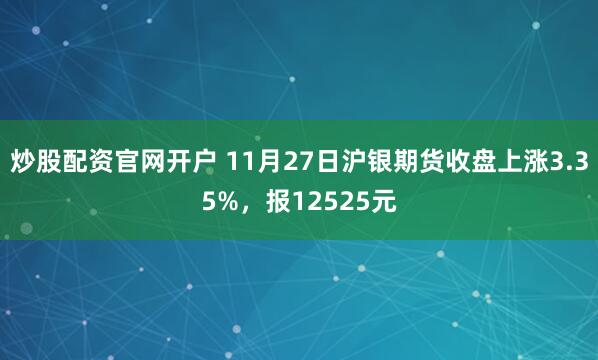 炒股配资官网开户 11月27日沪银期货收盘上涨3.35%，报12525元