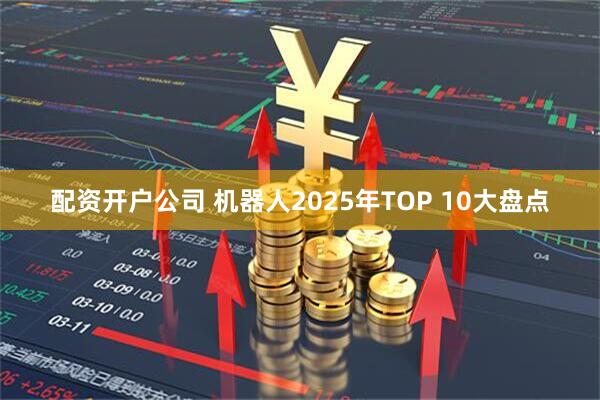 配资开户公司 机器人2025年TOP 10大盘点