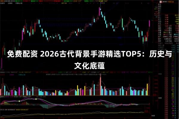 免费配资 2026古代背景手游精选TOP5：历史与文化底蕴