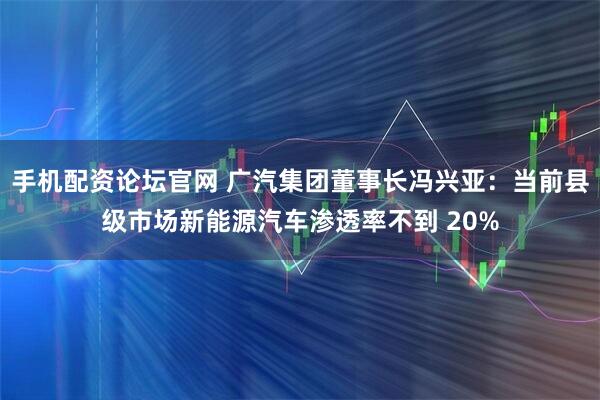 手机配资论坛官网 广汽集团董事长冯兴亚:当前县级市场新能源汽车渗透率不到 20%