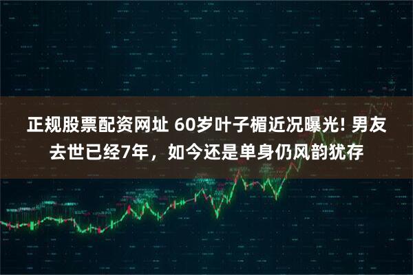 正规股票配资网址 60岁叶子楣近况曝光! 男友去世已经7年，如今还是单身仍风韵犹存