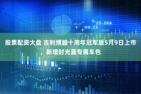 股票配资大盘 吉利博越十周年冠军版5月9日上市，新增时光蓝专属车色