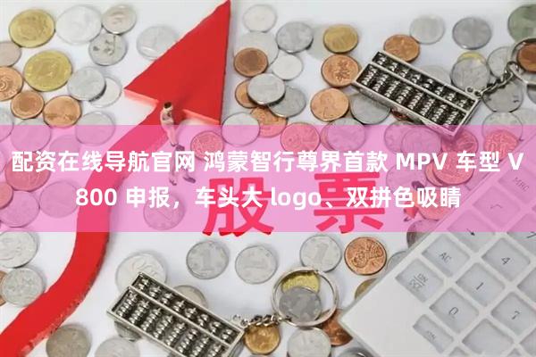 配资在线导航官网 鸿蒙智行尊界首款 MPV 车型 V800 申报，车头大 logo、双拼色吸睛