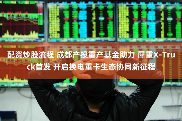 配资炒股流程 成都产投重产基金助力 犀重X-Truck首发 开启换电重卡生态协同新征程