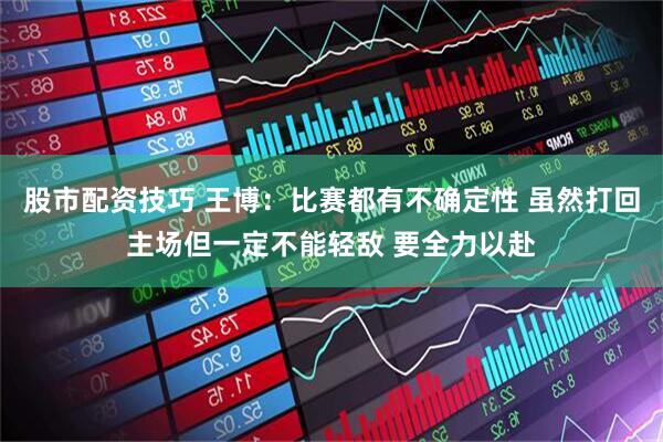 股市配资技巧 王博：比赛都有不确定性 虽然打回主场但一定不能轻敌 要全力以赴