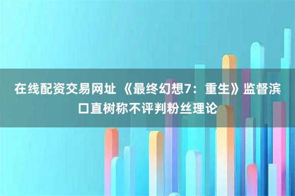 在线配资交易网址 《最终幻想7：重生》监督滨口直树称不评判粉丝理论