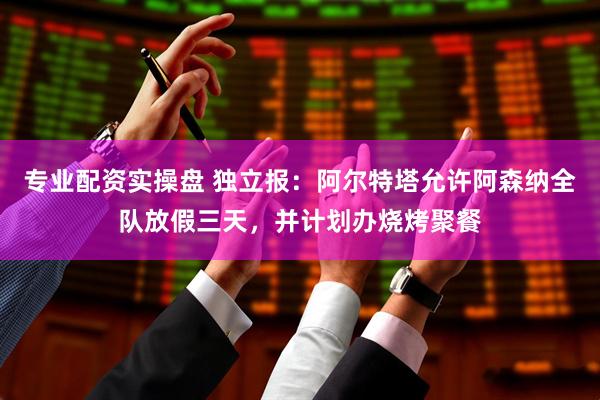专业配资实操盘 独立报：阿尔特塔允许阿森纳全队放假三天，并计划办烧烤聚餐