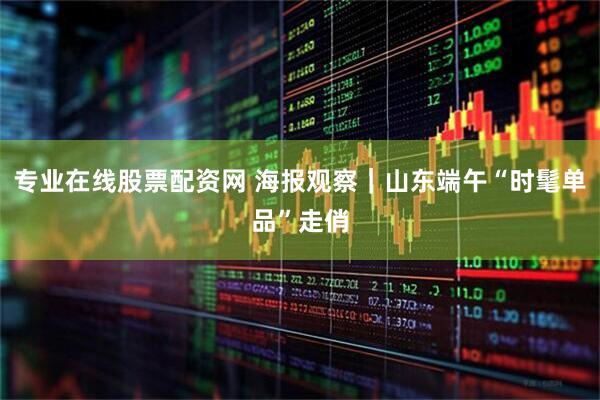专业在线股票配资网 海报观察｜山东端午“时髦单品”走俏