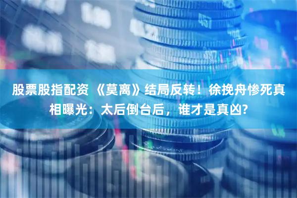 股票股指配资 《莫离》结局反转！徐挽舟惨死真相曝光：太后倒台后，谁才是真凶?