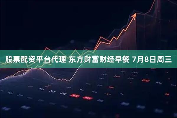 股票配资平台代理 东方财富财经早餐 7月8日周三