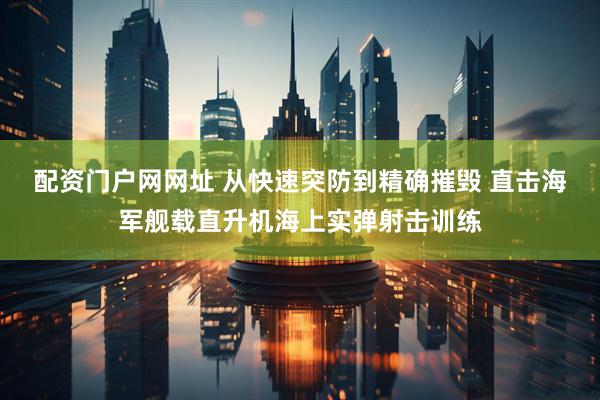 配资门户网网址 从快速突防到精确摧毁 直击海军舰载直升机海上实弹射击训练
