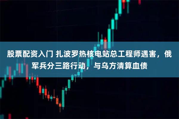 股票配资入门 扎波罗热核电站总工程师遇害,俄军兵分三路行动,与乌方清算血债