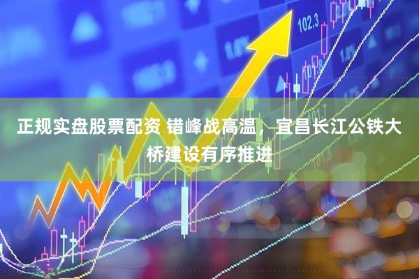 正规实盘股票配资 错峰战高温，宜昌长江公铁大桥建设有序推进