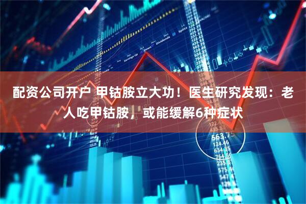 配资公司开户 甲钴胺立大功！医生研究发现：老人吃甲钴胺，或能缓解6种症状