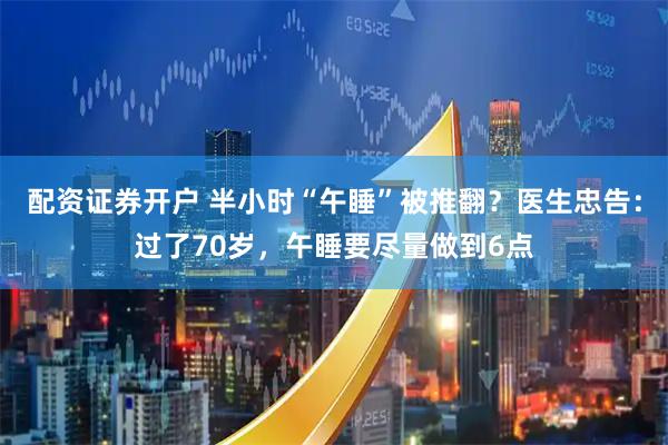 配资证券开户 半小时“午睡”被推翻？医生忠告：过了70岁，午睡要尽量做到6点