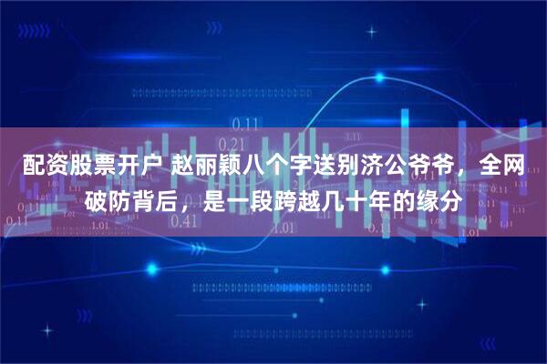 配资股票开户 赵丽颖八个字送别济公爷爷，全网破防背后，是一段跨越几十年的缘分